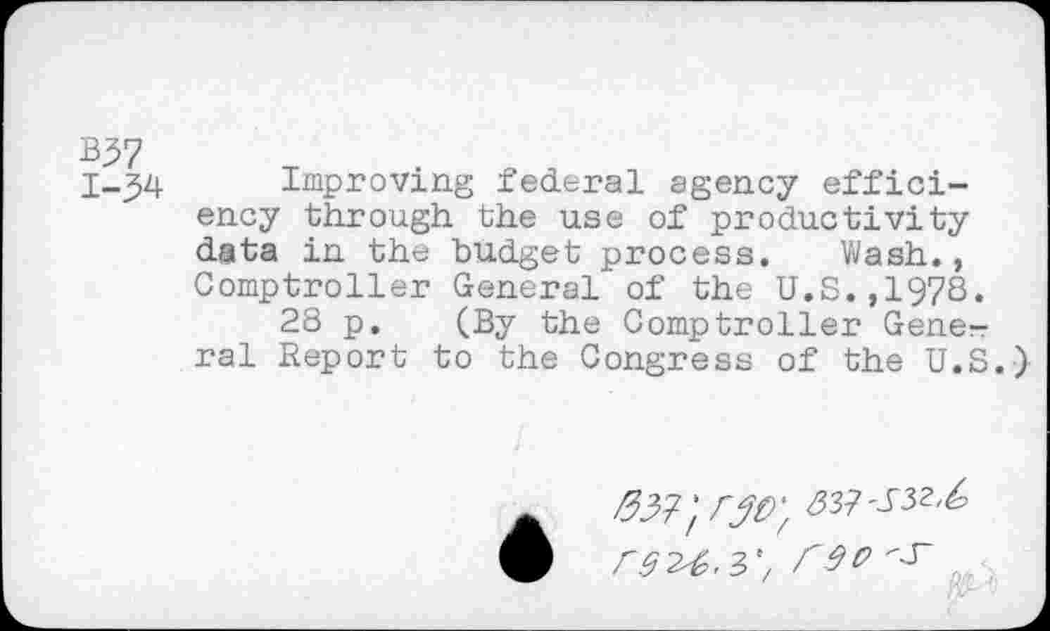 ﻿B37
Improving federal agency efficiency through the use of productivity data in the budget process. Wash., Comptroller General of the U.S.,1978.
28 p. (By the Comptroller General Report to the Congress of the U.S.)
rd^'3'/ W